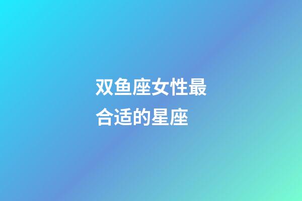 双鱼座女性最合适的星座-第1张-星座运势-玄机派
