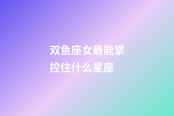 双鱼座女最能掌控住什么星座-第1张-星座运势-玄机派