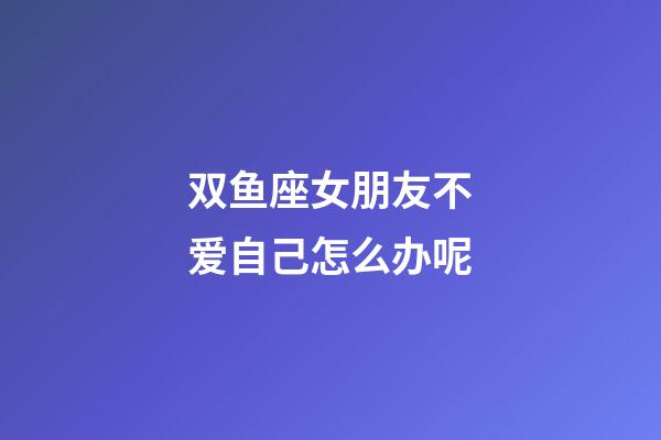 双鱼座女朋友不爱自己怎么办呢-第1张-星座运势-玄机派