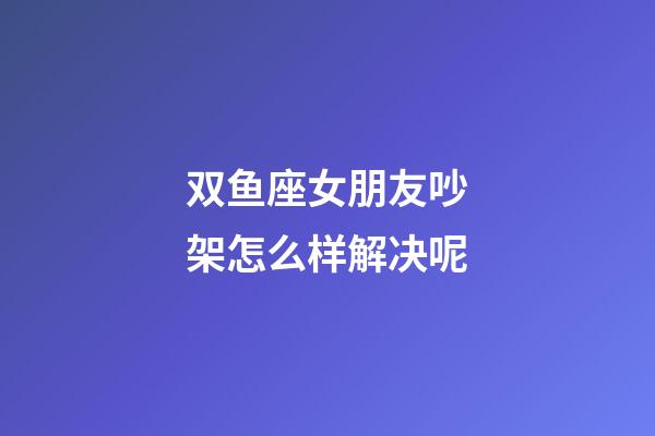 双鱼座女朋友吵架怎么样解决呢-第1张-星座运势-玄机派