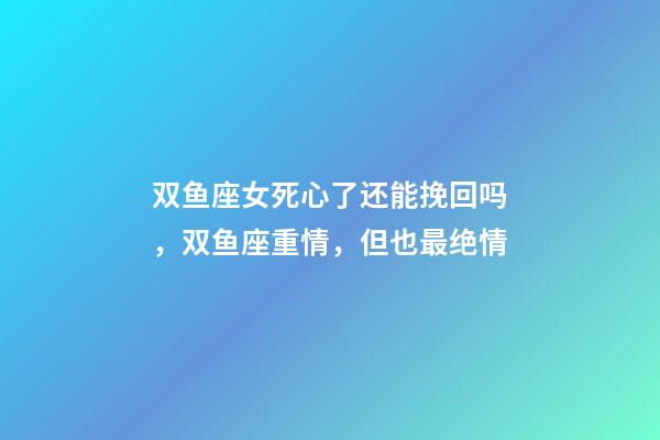 双鱼座女死心了还能挽回吗，双鱼座重情，但也最绝情-第1张-观点-玄机派