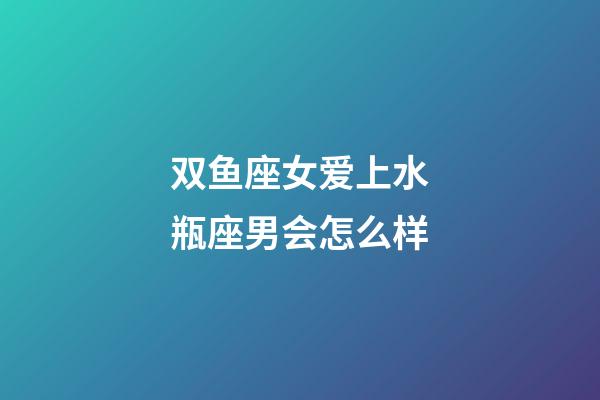 双鱼座女爱上水瓶座男会怎么样-第1张-星座运势-玄机派