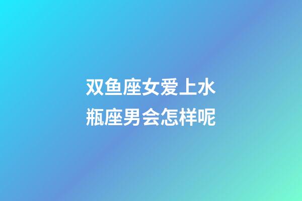 双鱼座女爱上水瓶座男会怎样呢-第1张-星座运势-玄机派
