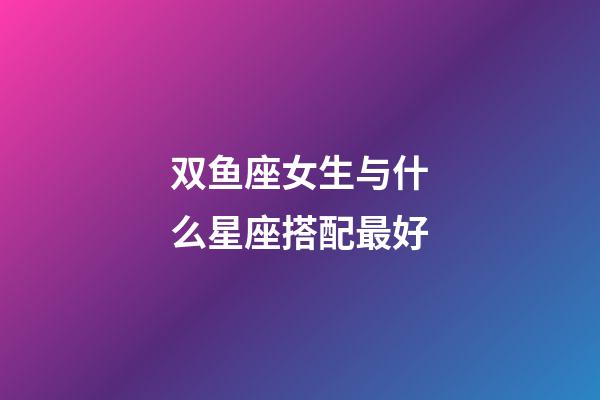 双鱼座女生与什么星座搭配最好-第1张-星座运势-玄机派