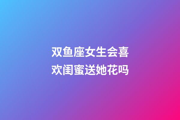 双鱼座女生会喜欢闺蜜送她花吗-第1张-星座运势-玄机派