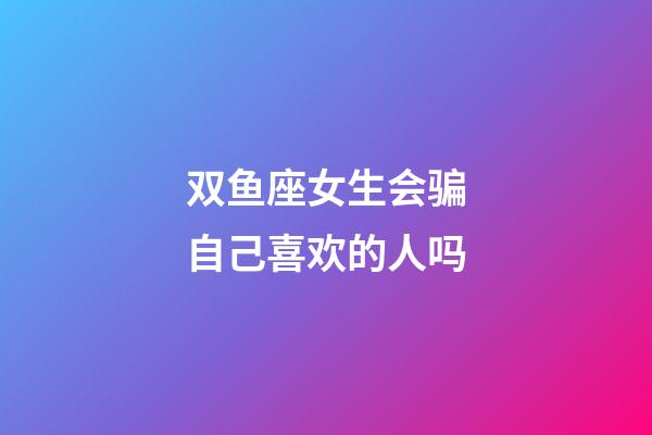 双鱼座女生会骗自己喜欢的人吗-第1张-星座运势-玄机派