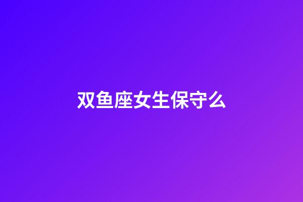 双鱼座女生保守么-第1张-星座运势-玄机派