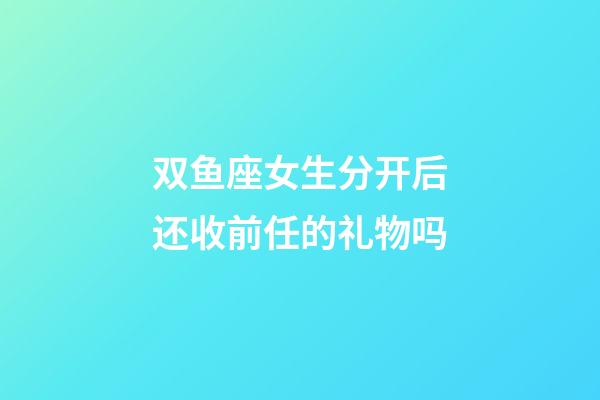 双鱼座女生分开后还收前任的礼物吗-第1张-星座运势-玄机派