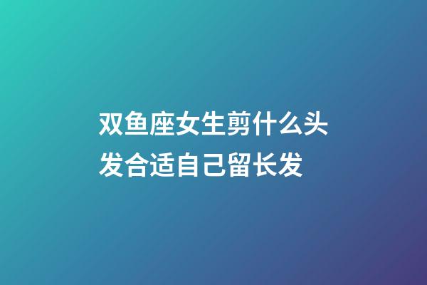双鱼座女生剪什么头发合适自己留长发-第1张-星座运势-玄机派