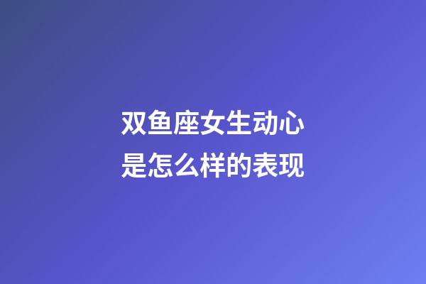 双鱼座女生动心是怎么样的表现-第1张-星座运势-玄机派
