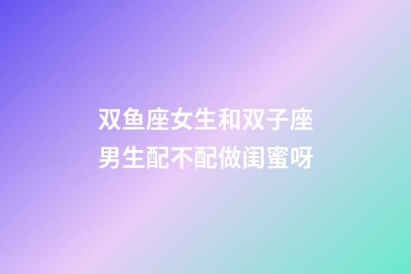 双鱼座女生和双子座男生配不配做闺蜜呀-第1张-星座运势-玄机派