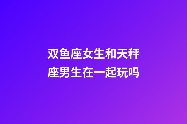 双鱼座女生和天秤座男生在一起玩吗-第1张-星座运势-玄机派