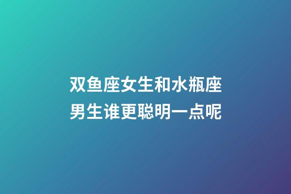 双鱼座女生和水瓶座男生谁更聪明一点呢-第1张-星座运势-玄机派