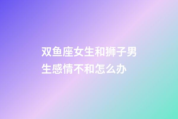 双鱼座女生和狮子男生感情不和怎么办-第1张-星座运势-玄机派