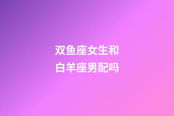 双鱼座女生和白羊座男配吗-第1张-星座运势-玄机派