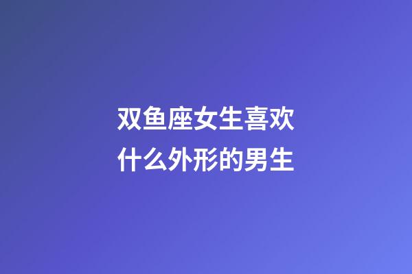 双鱼座女生喜欢什么外形的男生-第1张-星座运势-玄机派