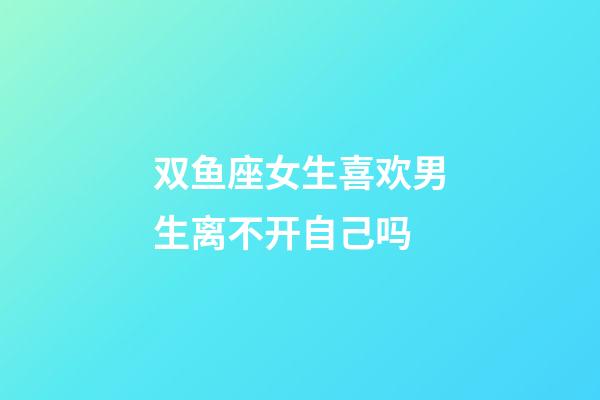 双鱼座女生喜欢男生离不开自己吗-第1张-星座运势-玄机派