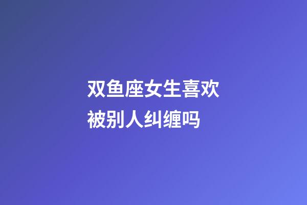 双鱼座女生喜欢被别人纠缠吗-第1张-星座运势-玄机派