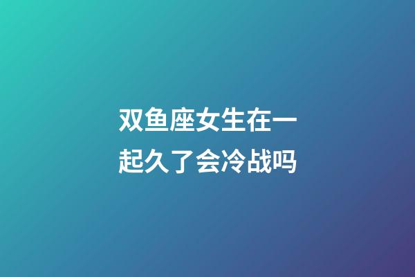 双鱼座女生在一起久了会冷战吗