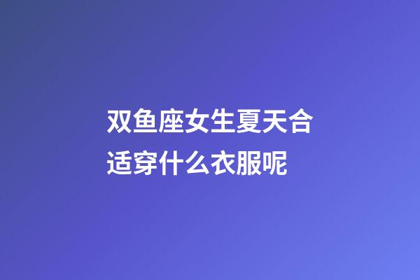 双鱼座女生夏天合适穿什么衣服呢-第1张-星座运势-玄机派