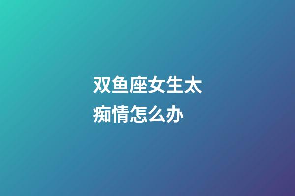 双鱼座女生太痴情怎么办-第1张-星座运势-玄机派