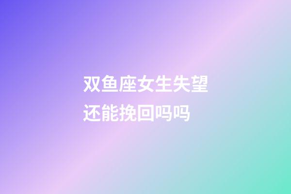 双鱼座女生失望还能挽回吗吗-第1张-星座运势-玄机派