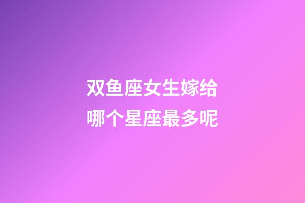 双鱼座女生嫁给哪个星座最多呢-第1张-星座运势-玄机派