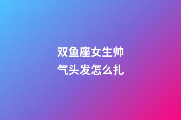 双鱼座女生帅气头发怎么扎-第1张-星座运势-玄机派