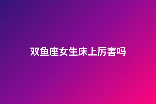 双鱼座女生床上厉害吗-第1张-星座运势-玄机派