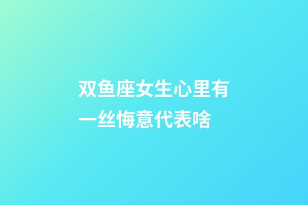 双鱼座女生心里有一丝悔意代表啥-第1张-星座运势-玄机派