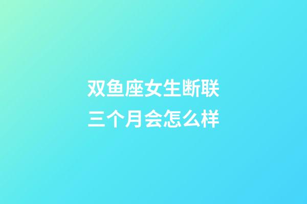 双鱼座女生断联三个月会怎么样-第1张-星座运势-玄机派