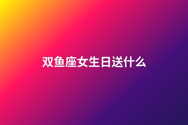 双鱼座女生日送什么-第1张-星座运势-玄机派