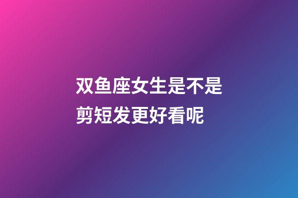 双鱼座女生是不是剪短发更好看呢-第1张-星座运势-玄机派