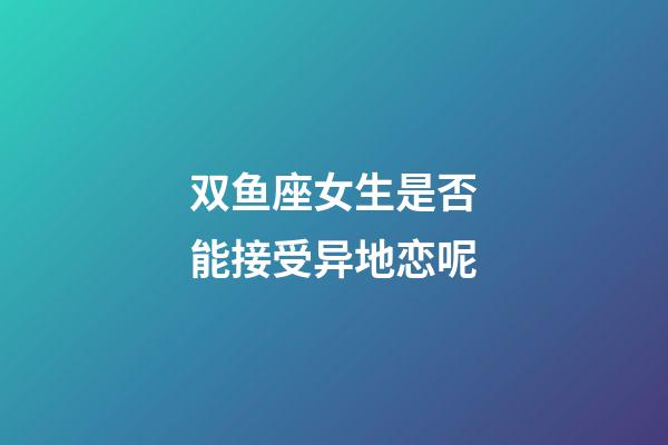 双鱼座女生是否能接受异地恋呢-第1张-星座运势-玄机派