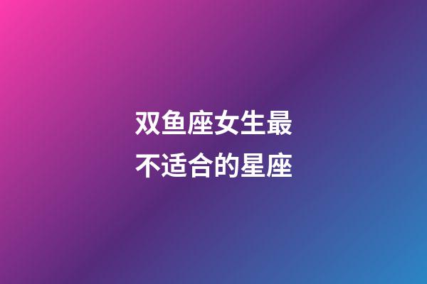 双鱼座女生最不适合的星座-第1张-星座运势-玄机派