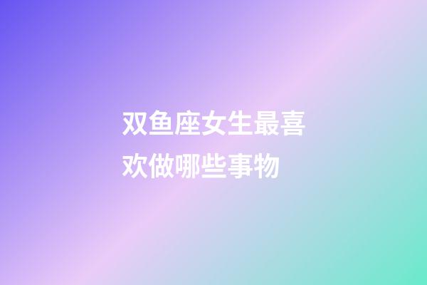 双鱼座女生最喜欢做哪些事物-第1张-星座运势-玄机派