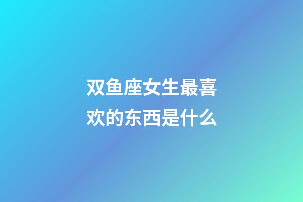 双鱼座女生最喜欢的东西是什么-第1张-星座运势-玄机派