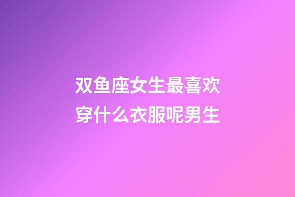 双鱼座女生最喜欢穿什么衣服呢男生-第1张-星座运势-玄机派