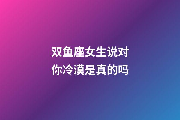 双鱼座女生说对你冷漠是真的吗-第1张-星座运势-玄机派