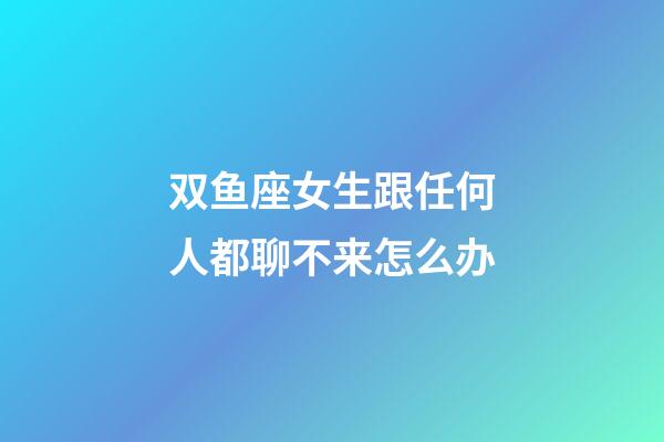 双鱼座女生跟任何人都聊不来怎么办-第1张-星座运势-玄机派