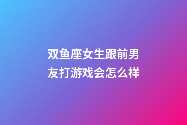 双鱼座女生跟前男友打游戏会怎么样-第1张-星座运势-玄机派