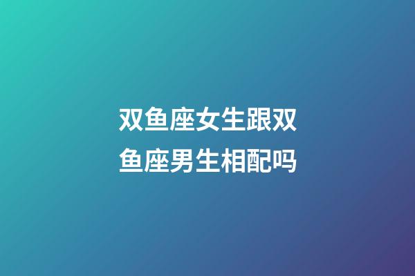 双鱼座女生跟双鱼座男生相配吗-第1张-星座运势-玄机派