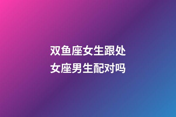 双鱼座女生跟处女座男生配对吗-第1张-星座运势-玄机派