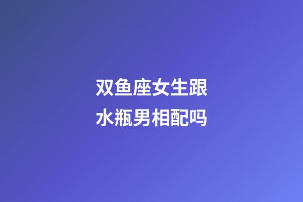 双鱼座女生跟水瓶男相配吗-第1张-星座运势-玄机派