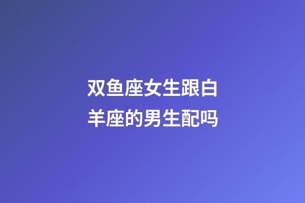 双鱼座女生跟白羊座的男生配吗-第1张-星座运势-玄机派