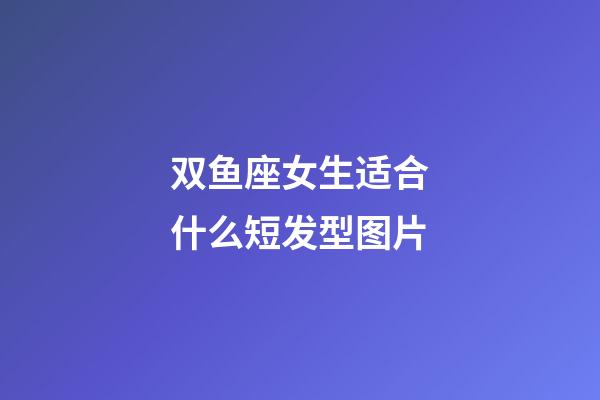 双鱼座女生适合什么短发型图片-第1张-星座运势-玄机派