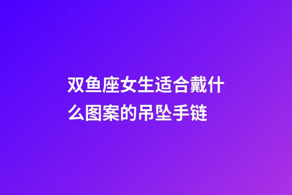 双鱼座女生适合戴什么图案的吊坠手链-第1张-星座运势-玄机派