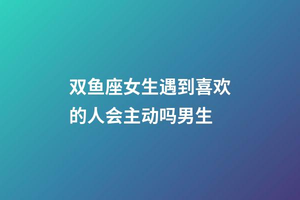 双鱼座女生遇到喜欢的人会主动吗男生-第1张-星座运势-玄机派