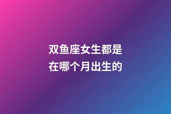 双鱼座女生都是在哪个月出生的-第1张-星座运势-玄机派