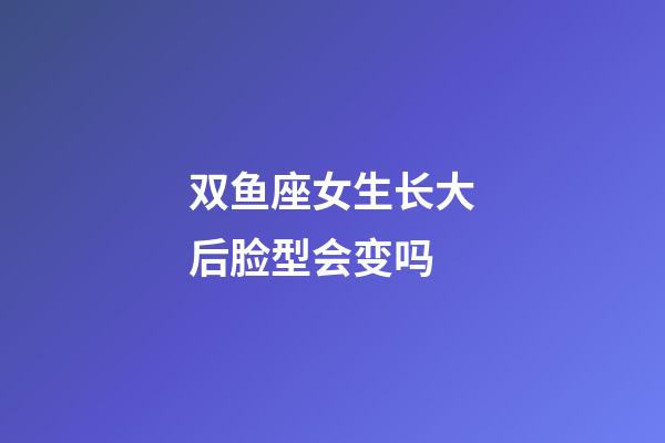 双鱼座女生长大后脸型会变吗-第1张-星座运势-玄机派
